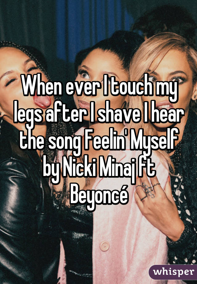 When ever I touch my legs after I shave I hear the song Feelin' Myself by Nicki Minaj ft Beyoncé