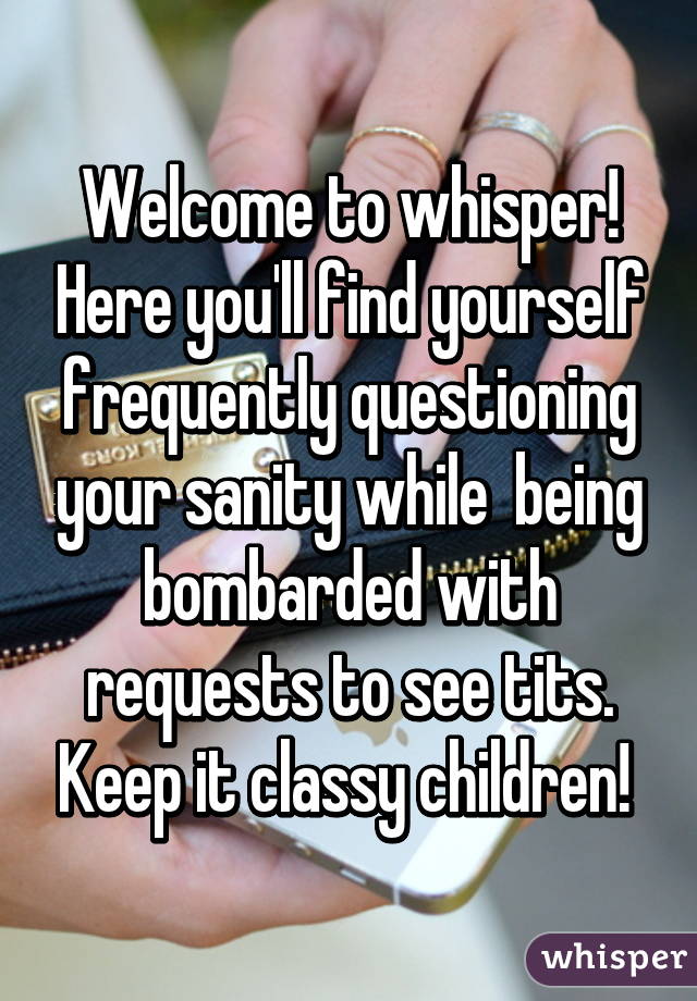 Welcome to whisper! Here you'll find yourself frequently questioning your sanity while  being bombarded with requests to see tits. Keep it classy children! 