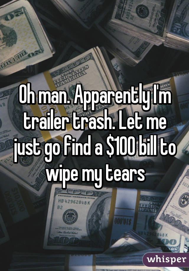 Oh man. Apparently I'm trailer trash. Let me just go find a $100 bill to wipe my tears