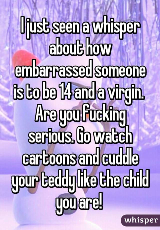 I just seen a whisper about how embarrassed someone is to be 14 and a virgin. 
Are you fucking serious. Go watch cartoons and cuddle your teddy like the child you are! 