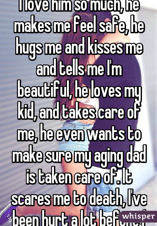I love him so much, he makes me feel safe, he hugs me and kisses me and tells me I'm beautiful, he loves my kid, and takes care of me, he even wants to make sure my aging dad is taken care of. It scares me to death, I've been hurt a lot before:(