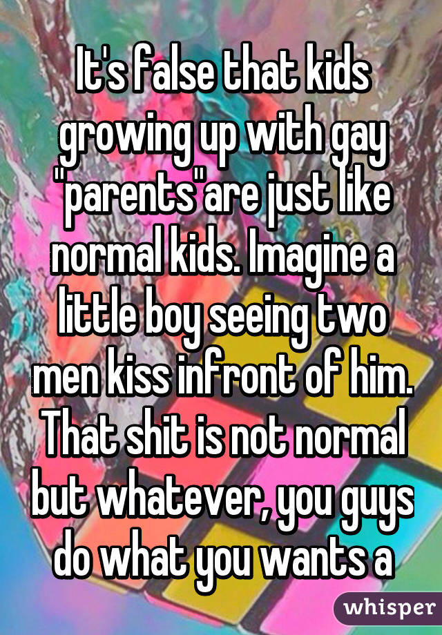 It's false that kids growing up with gay "parents"are just like normal kids. Imagine a little boy seeing two men kiss infront of him. That shit is not normal but whatever, you guys do what you wants a