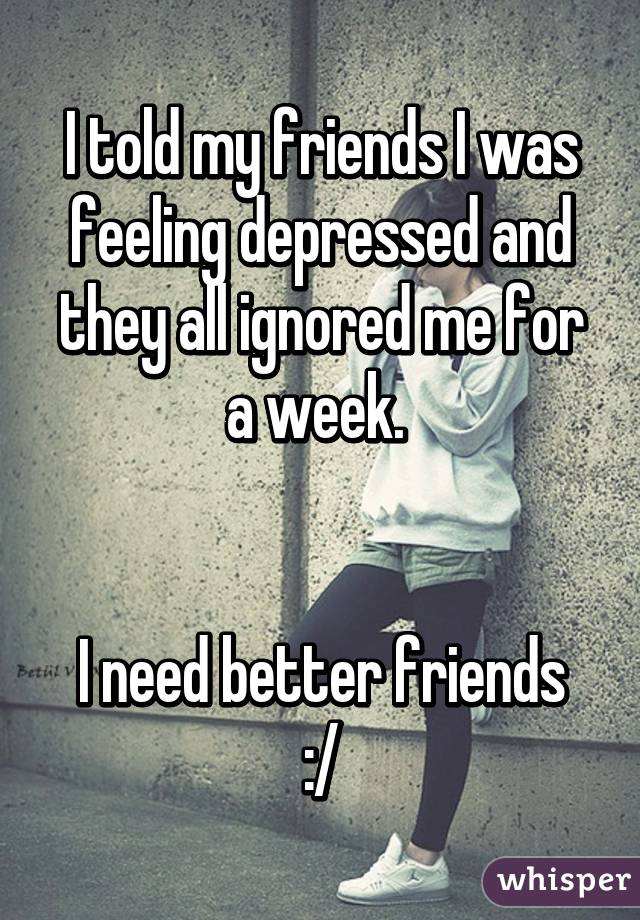 I told my friends I was feeling depressed and they all ignored me for a week. 


I need better friends :/