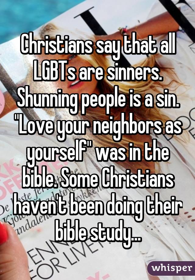 Christians say that all LGBTs are sinners. Shunning people is a sin. "Love your neighbors as yourself" was in the bible. Some Christians haven't been doing their bible study...