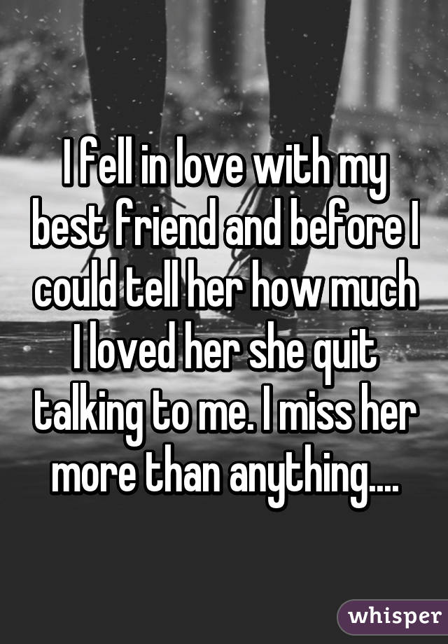I fell in love with my best friend and before I could tell her how much I loved her she quit talking to me. I miss her more than anything....
