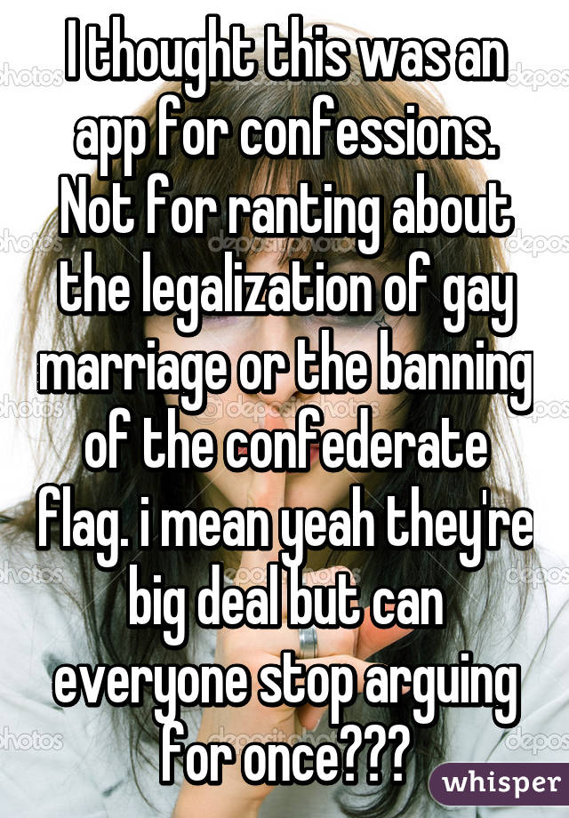 I thought this was an app for confessions. Not for ranting about the legalization of gay marriage or the banning of the confederate flag. i mean yeah they're big deal but can everyone stop arguing for once???