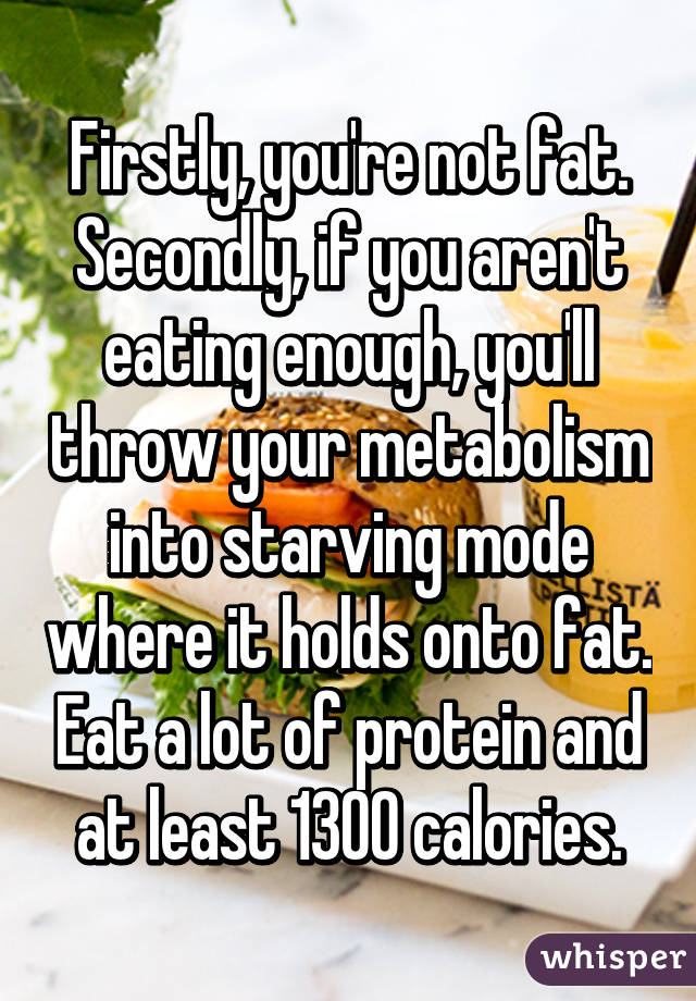 Firstly, you're not fat.
Secondly, if you aren't eating enough, you'll throw your metabolism into starving mode where it holds onto fat. Eat a lot of protein and at least 1300 calories.