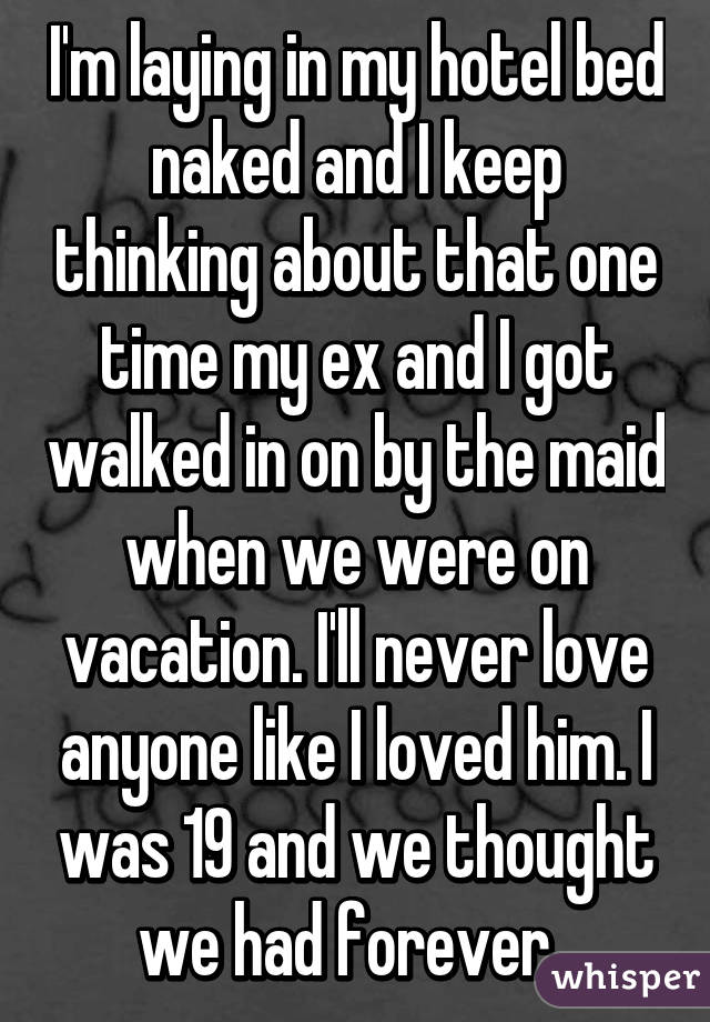 I'm laying in my hotel bed naked and I keep thinking about that one time my ex and I got walked in on by the maid when we were on vacation. I'll never love anyone like I loved him. I was 19 and we thought we had forever. 