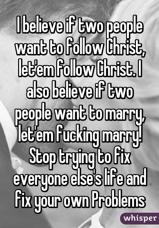 I believe if two people want to follow Christ, let'em follow Christ. I also believe if two people want to marry, let'em fucking marry! Stop trying to fix everyone else's life and fix your own Problems