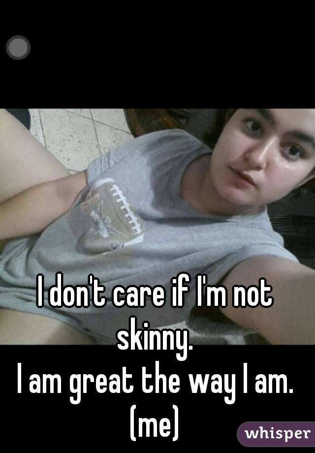 I don't care if I'm not skinny. 
I am great the way I am.
(me)