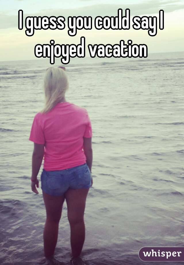 I guess you could say I enjoyed vacation 