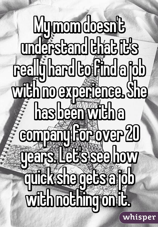 My mom doesn't understand that it's really hard to find a job with no experience. She has been with a company for over 20 years. Let's see how quick she gets a job with nothing on it. 