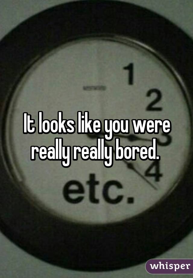 It looks like you were really really bored. 