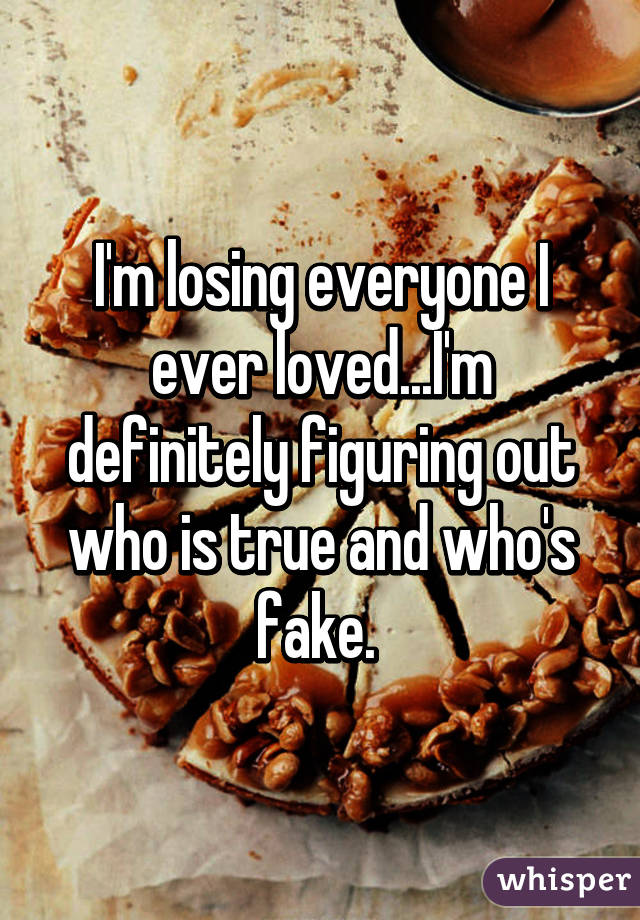 I'm losing everyone I ever loved...I'm definitely figuring out who is true and who's fake. 