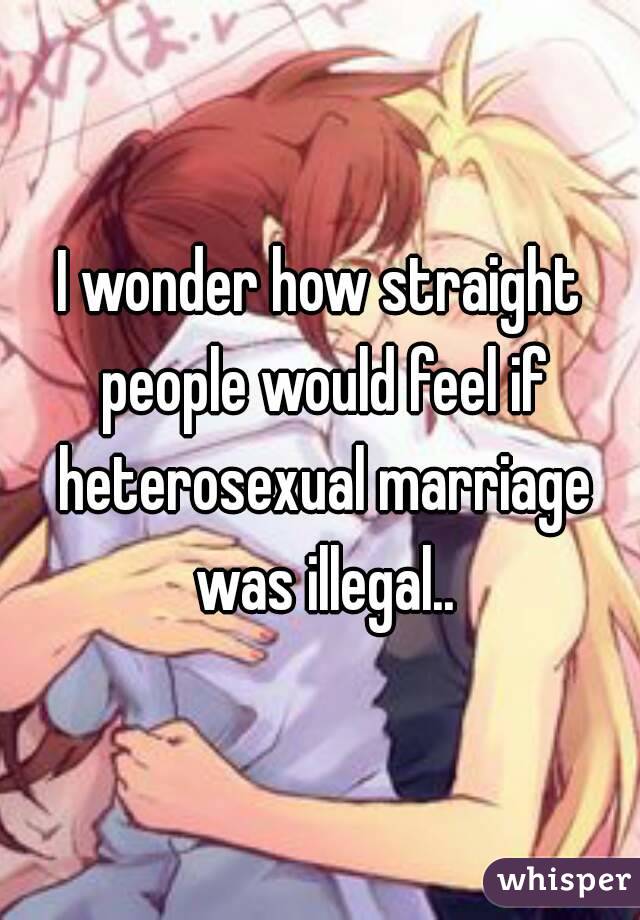 I wonder how straight people would feel if heterosexual marriage was illegal..