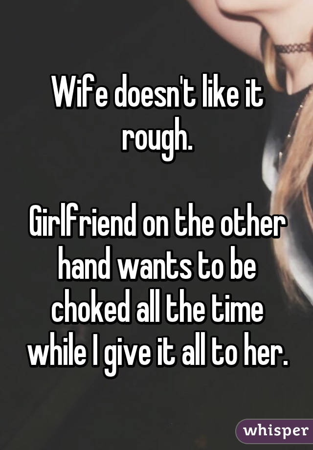 Wife doesn't like it rough.

Girlfriend on the other hand wants to be choked all the time while I give it all to her.
