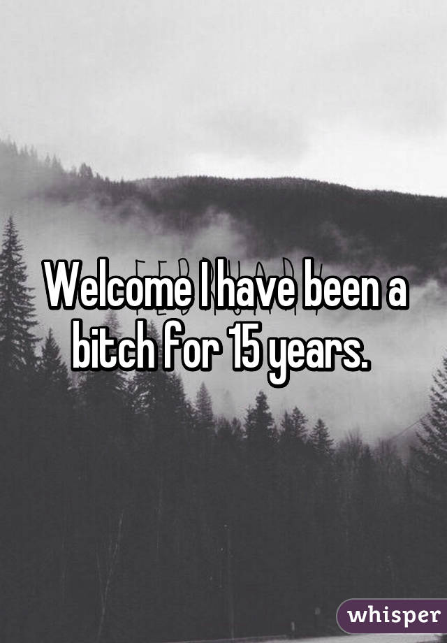 Welcome I have been a bitch for 15 years. 