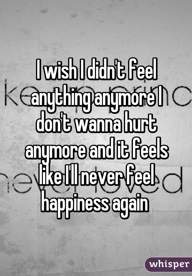 I wish I didn't feel anything anymore I don't wanna hurt anymore and it feels like I'll never feel happiness again 