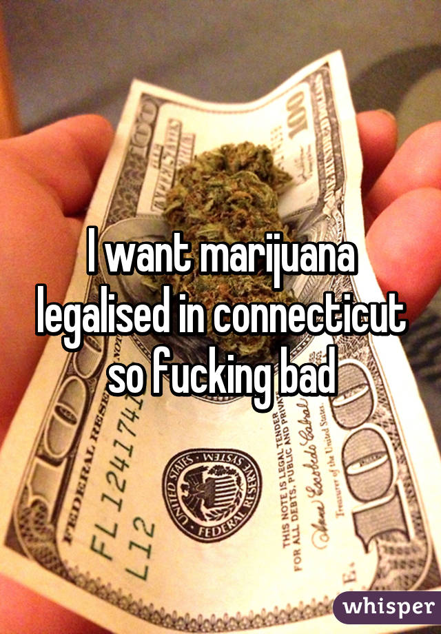I want marijuana legalised in connecticut so fucking bad