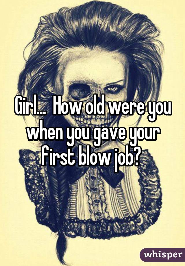 Girl...  How old were you when you gave your first blow job? 