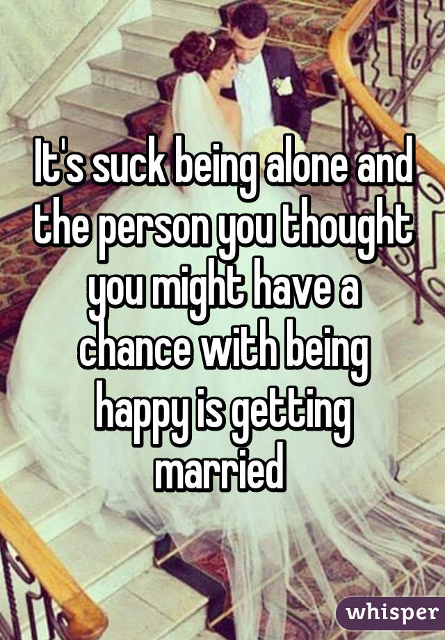It's suck being alone and the person you thought you might have a chance with being happy is getting married 