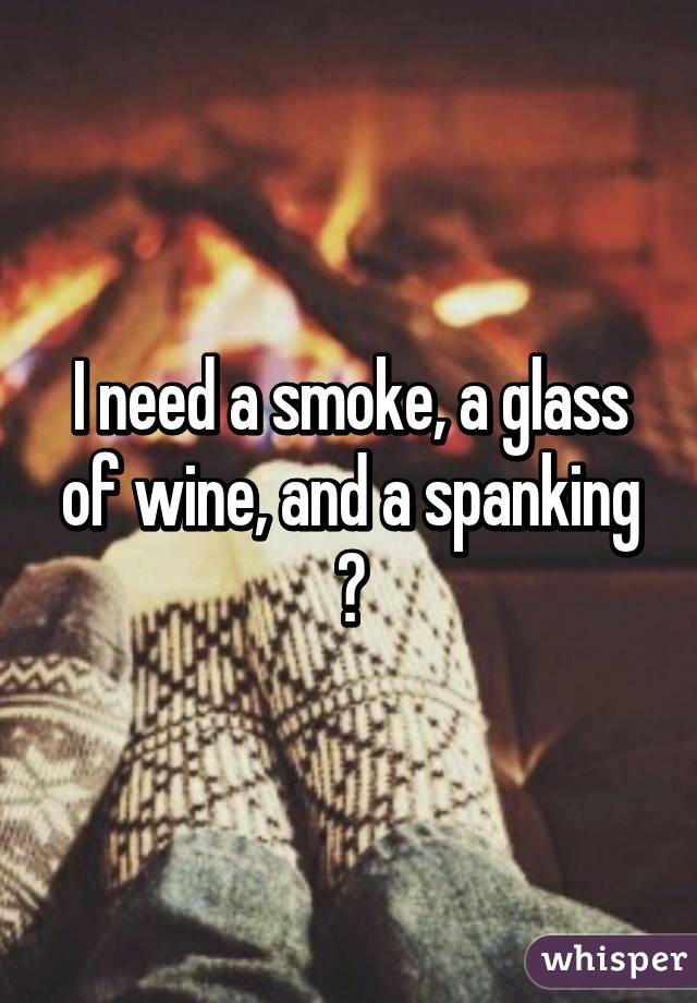 I need a smoke, a glass of wine, and a spanking 😋