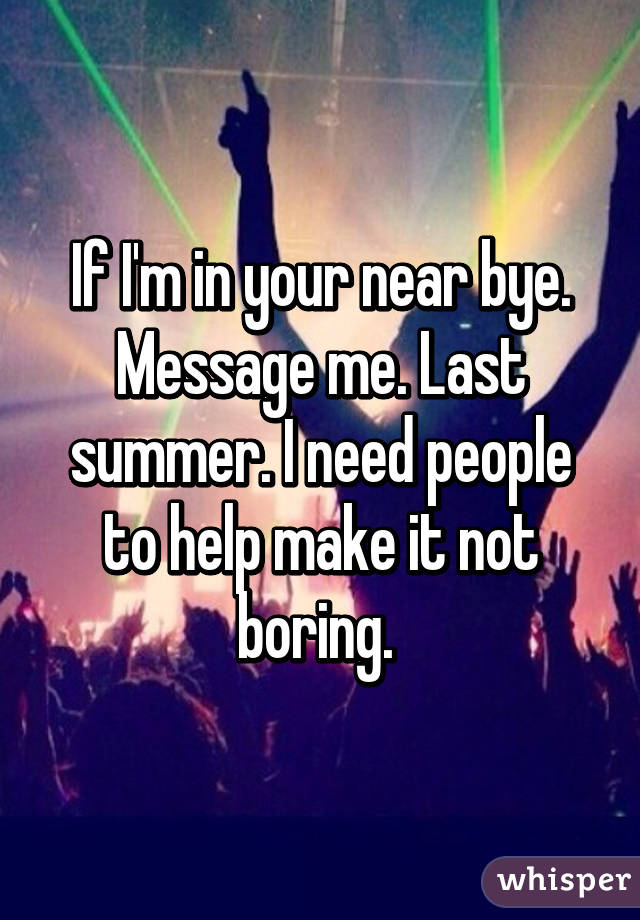 If I'm in your near bye. Message me. Last summer. I need people to help make it not boring. 