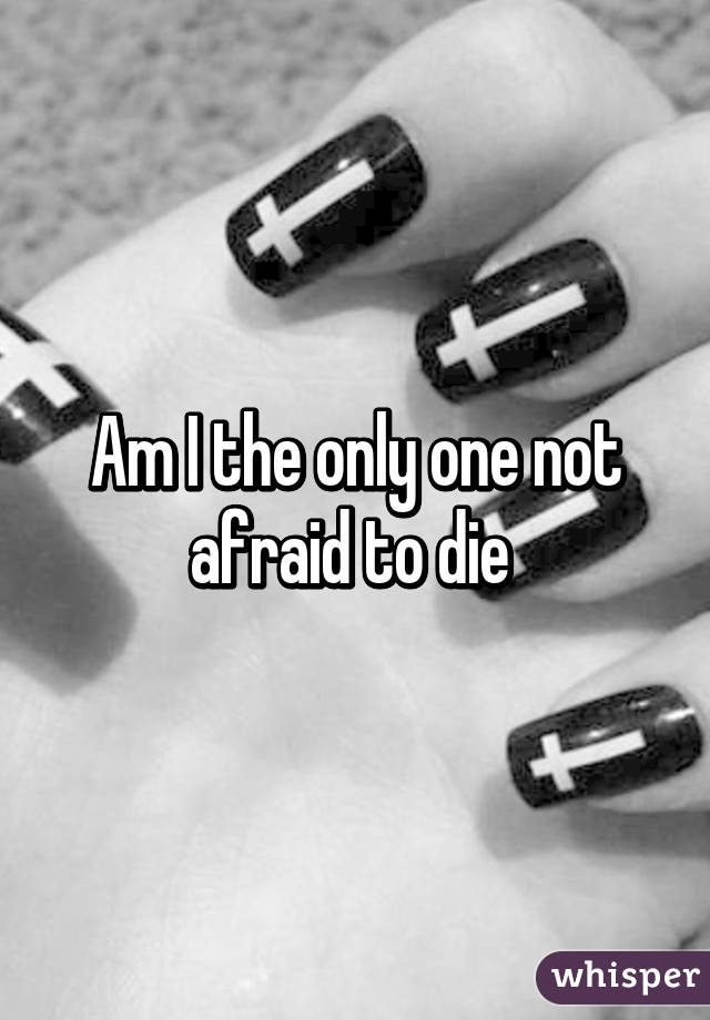 Am I the only one not afraid to die 