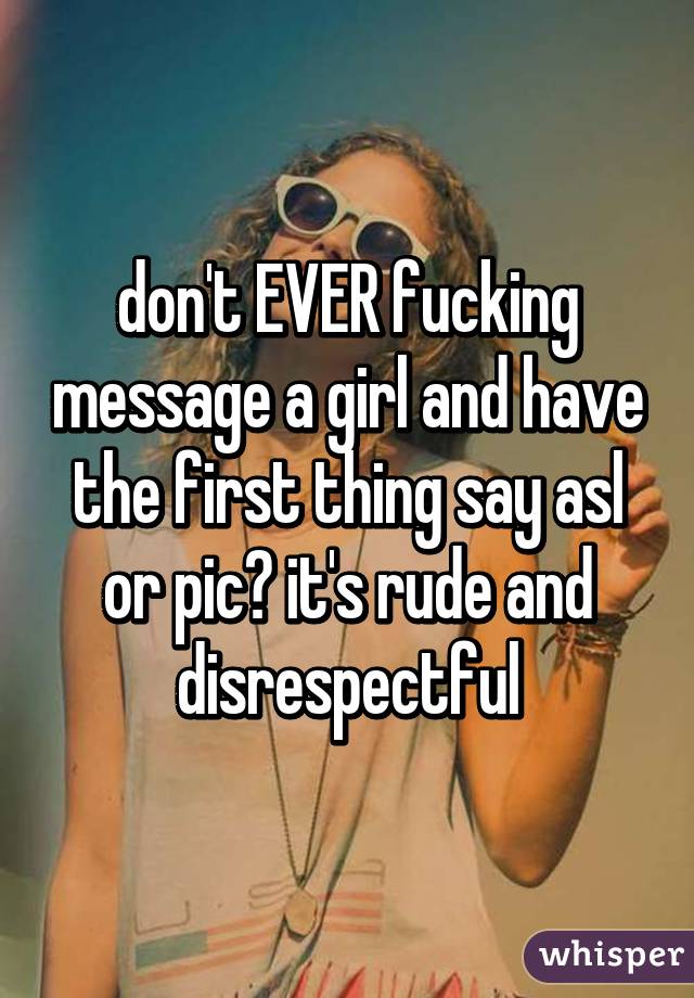 don't EVER fucking message a girl and have the first thing say asl or pic? it's rude and disrespectful