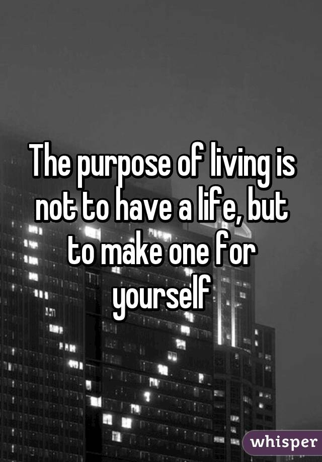 The purpose of living is not to have a life, but to make one for yourself