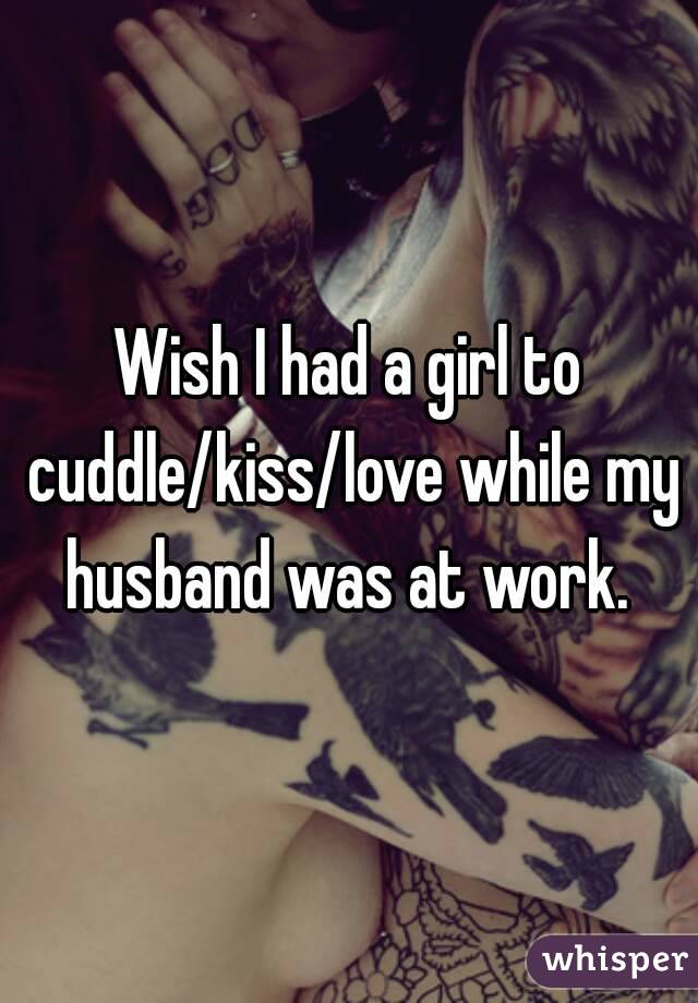 Wish I had a girl to cuddle/kiss/love while my husband was at work. 