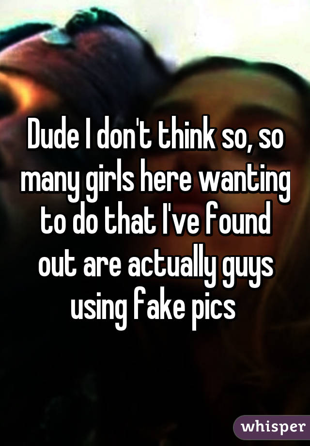 Dude I don't think so, so many girls here wanting to do that I've found out are actually guys using fake pics 