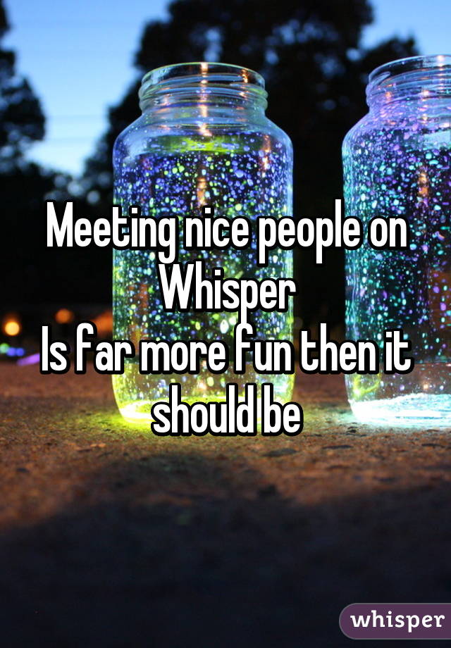 Meeting nice people on
Whisper
Is far more fun then it should be