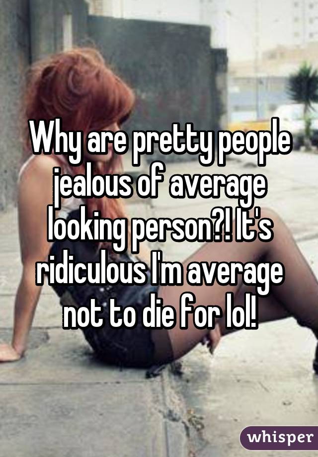 Why are pretty people jealous of average looking person?! It's ridiculous I'm average not to die for lol!