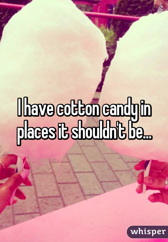 I have cotton candy in places it shouldn't be...