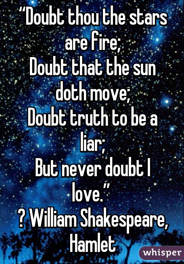 “Doubt thou the stars are fire;
Doubt that the sun doth move;
Doubt truth to be a liar;
But never doubt I love.” 
― William Shakespeare, Hamlet