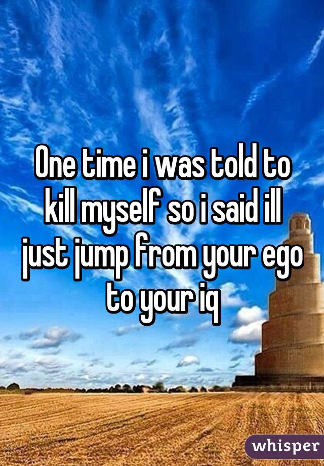 One time i was told to kill myself so i said ill just jump from your ego to your iq