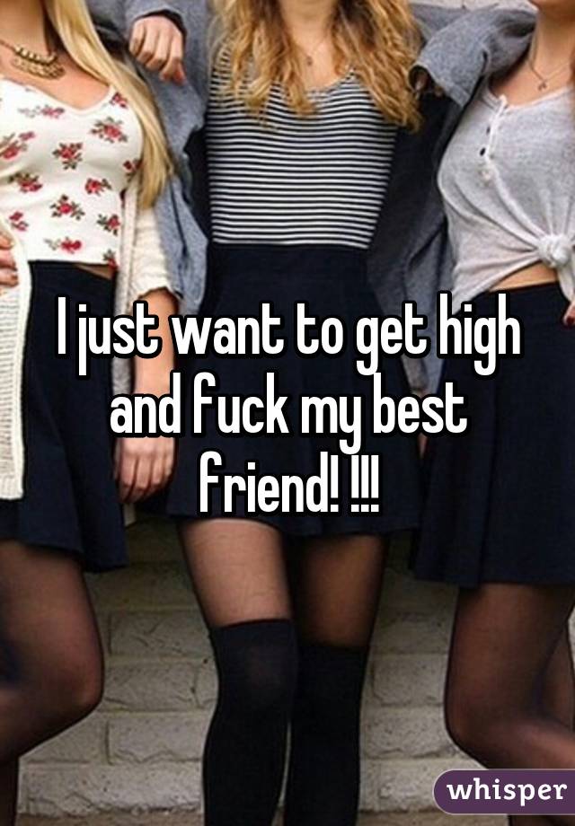 I just want to get high and fuck my best friend! !!!
