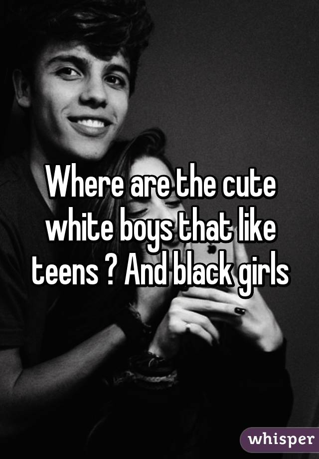 Where are the cute white boys that like teens ? And black girls