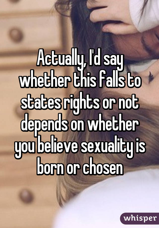 Actually, I'd say whether this falls to states rights or not depends on whether you believe sexuality is born or chosen