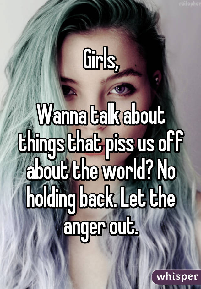 Girls,

Wanna talk about things that piss us off about the world? No holding back. Let the anger out.