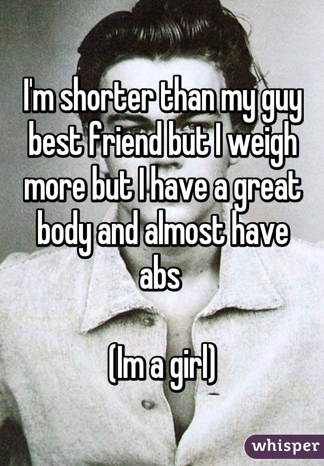 I'm shorter than my guy best friend but I weigh more but I have a great body and almost have abs 

(Im a girl)