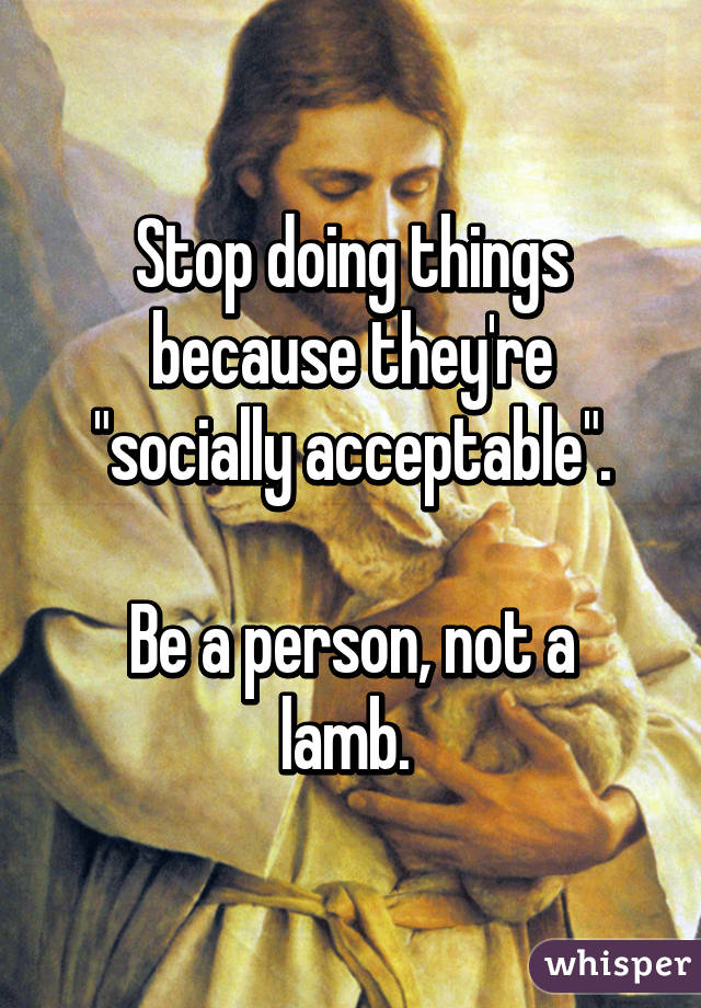 Stop doing things because they're "socially acceptable".

Be a person, not a lamb. 
