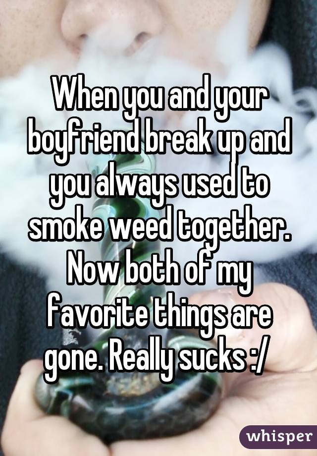 When you and your boyfriend break up and you always used to smoke weed together. Now both of my favorite things are gone. Really sucks :/ 
