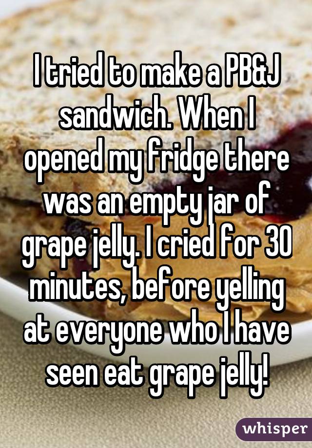 I tried to make a PB&J sandwich. When I opened my fridge there was an empty jar of grape jelly. I cried for 30 minutes, before yelling at everyone who I have seen eat grape jelly!