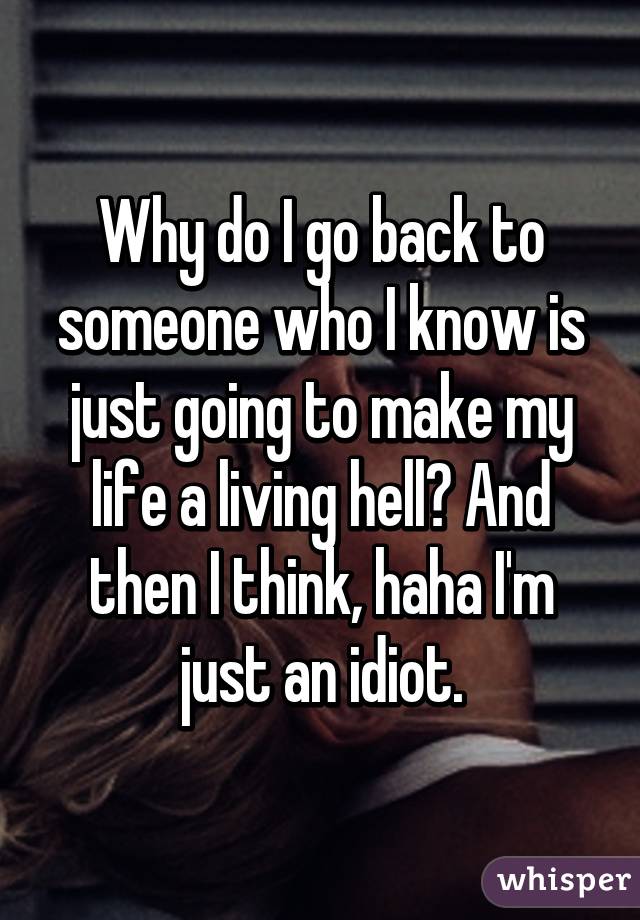 Why do I go back to someone who I know is just going to make my life a living hell? And then I think, haha I'm just an idiot.
