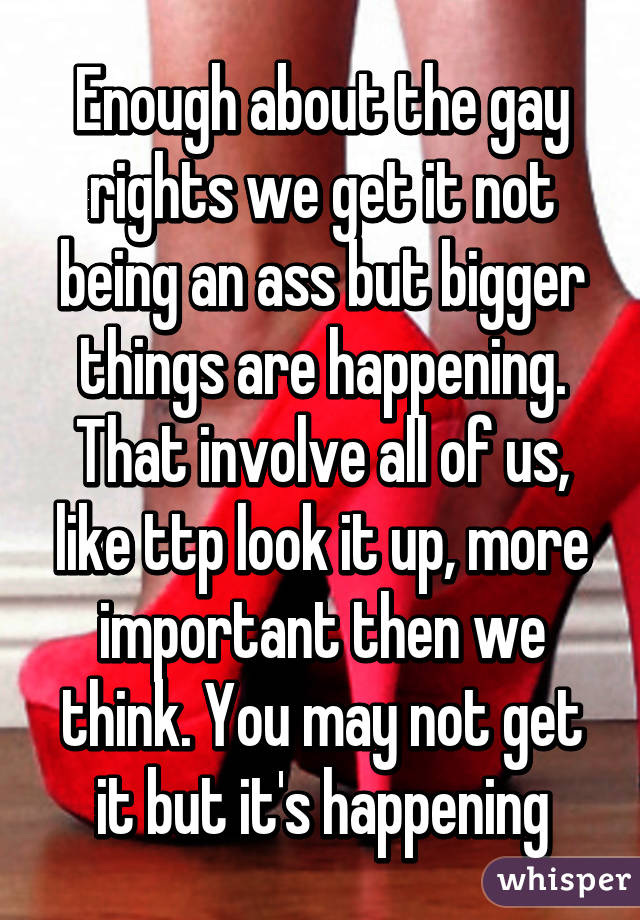 Enough about the gay rights we get it not being an ass but bigger things are happening. That involve all of us, like ttp look it up, more important then we think. You may not get it but it's happening