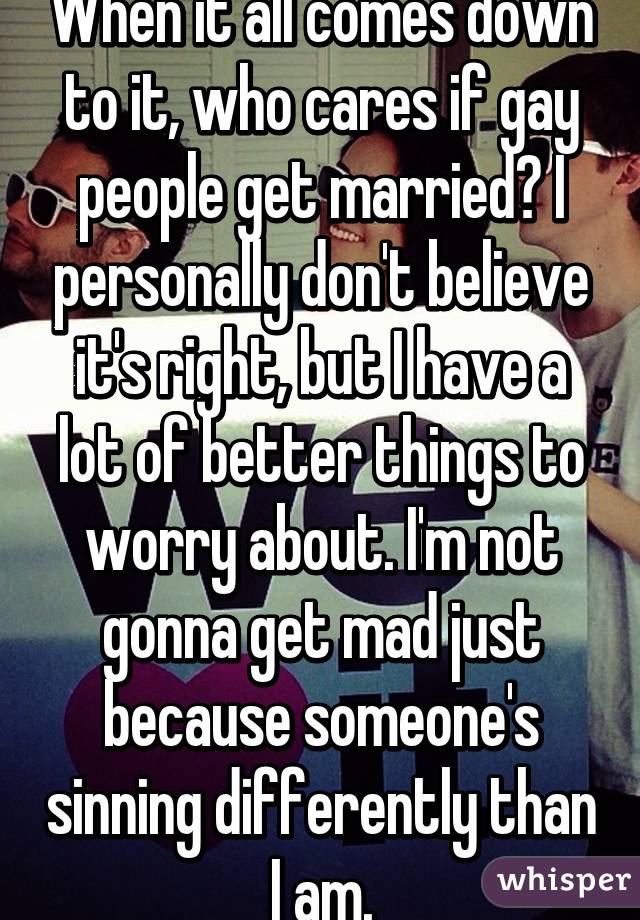 When it all comes down to it, who cares if gay people get married? I personally don't believe it's right, but I have a lot of better things to worry about. I'm not gonna get mad just because someone's sinning differently than I am.
