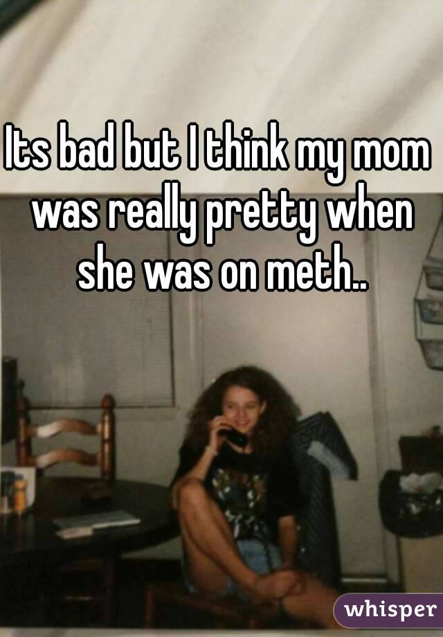 Its bad but I think my mom was really pretty when she was on meth..