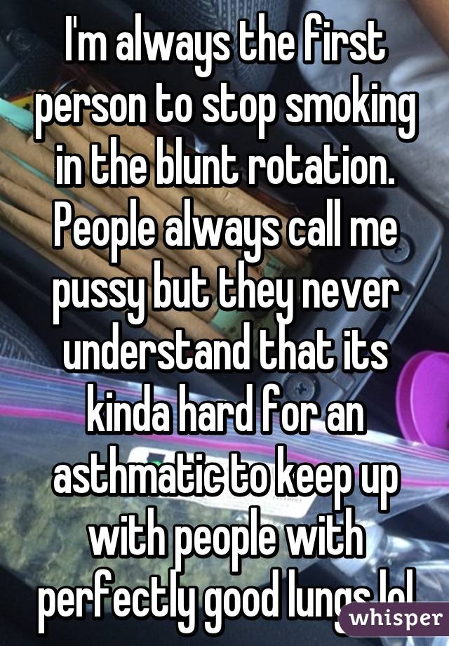 I'm always the first person to stop smoking in the blunt rotation. People always call me pussy but they never understand that its kinda hard for an asthmatic to keep up with people with perfectly good lungs lol
